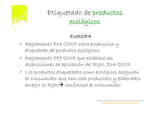 Etiquetado de productos
                  ecológicos
                       EUROPA
• Reglamento 834/2007 sobre produccion y
  etiquetado de productos ecológicos.
• Reglamento 889/2008 que establece las
  disposiciones de aplicación del Rgto. 834/2007.
• Los productos etiquetados como ecológicos aseguran
  al consumidor que han sido producidos y elaborados
  arreglo al Rgto confianza al consumidor


                                   Etiquetado de productos ecológicos
 