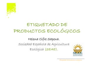 ETIQUETADO DE
PRODUCTOS ECOLÓGICOS
       Helena Cifre Sapena.
 Sociedad Española de Agricultura
        Ecológica (SEAE).

                          Etiquetado de productos ecológicos
 