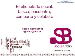 GRUPO E-LECTRA
                            UNIVERSIDAD DE SALAMANCA



El etiquetado social:
 busca, encuentra,
comparte y colabora

   Raquel Gómez Díaz
    rgomez@usal.es




                        6 de febrero de 2013
 