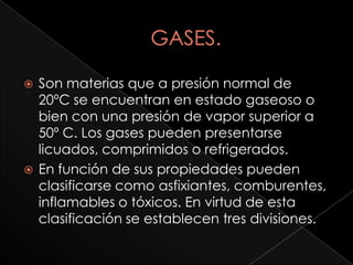    Son materias que a presión normal de
    20ºC se encuentran en estado gaseoso o
    bien con una presión de vapor superior a
    50º C. Los gases pueden presentarse
    licuados, comprimidos o refrigerados.
   En función de sus propiedades pueden
    clasificarse como asfixiantes, comburentes,
    inflamables o tóxicos. En virtud de esta
    clasificación se establecen tres divisiones.
 