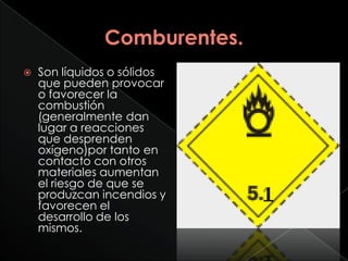    Son líquidos o sólidos
    que pueden provocar
    o favorecer la
    combustión
    (generalmente dan
    lugar a reacciones
    que desprenden
    oxígeno)por tanto en
    contacto con otros
    materiales aumentan
    el riesgo de que se
    produzcan incendios y
    favorecen el
    desarrollo de los
    mismos.
 
