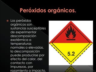    Los peróxidos
    orgánicos son
    sustancias susceptibles
    de experimentar
    descomposición
    exotérmica a
    temperaturas
    normales o elevadas.
    la descomposición
    puede producirse por
    efecto del calor, del
    contacto con
    impurezas, por
    rozamiento o impacto.
 