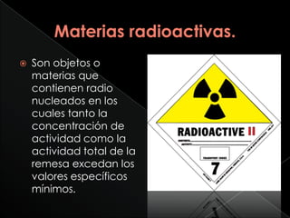    Son objetos o
    materias que
    contienen radio
    nucleados en los
    cuales tanto la
    concentración de
    actividad como la
    actividad total de la
    remesa excedan los
    valores específicos
    mínimos.
 