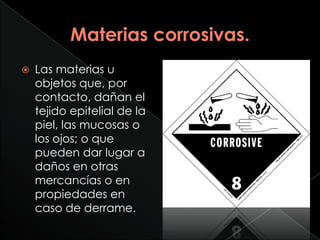    Las materias u
    objetos que, por
    contacto, dañan el
    tejido epitelial de la
    piel, las mucosas o
    los ojos; o que
    pueden dar lugar a
    daños en otras
    mercancías o en
    propiedades en
    caso de derrame.
 