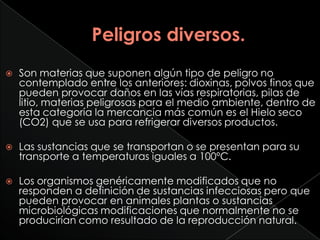    Son materias que suponen algún tipo de peligro no
    contemplado entre los anteriores: dioxinas, polvos finos que
    pueden provocar daños en las vías respiratorias, pilas de
    litio, materias peligrosas para el medio ambiente, dentro de
    esta categoría la mercancía más común es el Hielo seco
    (CO2) que se usa para refrigerar diversos productos.

   Las sustancias que se transportan o se presentan para su
    transporte a temperaturas iguales a 100ºC.

   Los organismos genéricamente modificados que no
    responden a definición de sustancias infecciosas pero que
    pueden provocar en animales plantas o sustancias
    microbiológicas modificaciones que normalmente no se
    producirían como resultado de la reproducción natural.
 