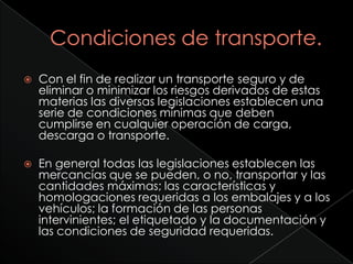    Con el fin de realizar un transporte seguro y de
    eliminar o minimizar los riesgos derivados de estas
    materias las diversas legislaciones establecen una
    serie de condiciones mínimas que deben
    cumplirse en cualquier operación de carga,
    descarga o transporte.

   En general todas las legislaciones establecen las
    mercancías que se pueden, o no, transportar y las
    cantidades máximas; las características y
    homologaciones requeridas a los embalajes y a los
    vehículos; la formación de las personas
    intervinientes; el etiquetado y la documentación y
    las condiciones de seguridad requeridas.
 