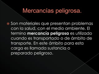    Son materiales que presentan problemas
    con la salud, con el medio ambiente. El
    termino mercancía peligrosa es utilizado
    cuando es transportado o de ámbito de
    transporte. En este ámbito para esta
    carga es llamada sustancia o
    preparado peligroso.
 