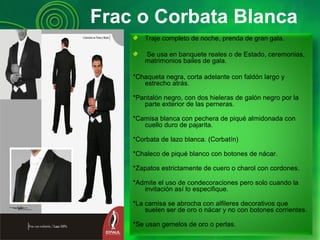 Frac o Corbata Blanca
Traje completo de noche, prenda de gran gala.
Se usa en banquete reales o de Estado, ceremonias,
matrimonios bailes de gala.
*Chaqueta negra, corta adelante con faldón largo y
estrecho atrás.
*Pantalón negro, con dos hieleras de galón negro por la
parte exterior de las perneras.
*Camisa blanca con pechera de piqué almidonada con
cuello duro de pajarita.
*Corbata de lazo blanca. (Corbatín)
*Chaleco de piqué blanco con botones de nácar.
*Zapatos estrictamente de cuero o charol con cordones.
*Admite el uso de condecoraciones pero solo cuando la
invitación así lo especifique.
*La camisa se abrocha con alfileres decorativos que
suelen ser de oro o nácar y no con botones corrientes.
*Se usan gemelos de oro o perlas.
 