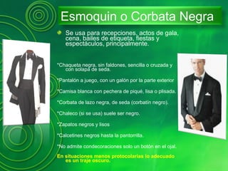 Esmoquin o Corbata Negra
Se usa para recepciones, actos de gala,
cena, bailes de etiqueta, fiestas y
espectáculos, principalmente.
*Chaqueta negra, sin faldones, sencilla o cruzada y
con solapa de seda.
*Pantalón a juego, con un galón por la parte exterior
*Camisa blanca con pechera de piqué, lisa o plisada.
*Corbata de lazo negra, de seda (corbatín negro).
*Chaleco (si se usa) suele ser negro.
*Zapatos negros y lisos
*Calcetines negros hasta la pantorrilla.
*No admite condecoraciones solo un botón en el ojal.
En situaciones menos protocolarias lo adecuado
es un traje oscuro.
 