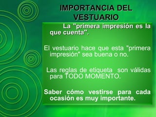 La "primera impresión es laLa "primera impresión es la
que cuenta".que cuenta".
El vestuario hace que esta "primera
impresión" sea buena o no.
Las reglas de etiqueta son válidas
para TODO MOMENTO.
Saber cómo vestirse para cada
ocasión es muy importante.
IMPORTANCIA DELIMPORTANCIA DEL
VESTUARIOVESTUARIO
 