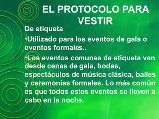 EL PROTOCOLO PARA
VESTIR
De etiqueta
•Utilizado para los eventos de gala o
eventos formales..
•Los eventos comunes de etiqueta van
desde cenas de gala, bodas,
espectáculos de música clásica, bailes
y ceremonias formales. Lo más común
es que todos estos eventos se lleven a
cabo en la noche.
 