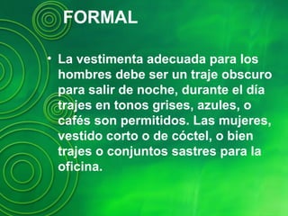 FORMAL
• La vestimenta adecuada para los
hombres debe ser un traje obscuro
para salir de noche, durante el día
trajes en tonos grises, azules, o
cafés son permitidos. Las mujeres,
vestido corto o de cóctel, o bien
trajes o conjuntos sastres para la
oficina.
 