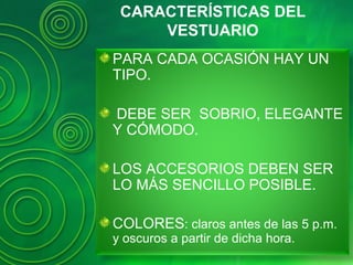CARACTERÍSTICAS DEL
VESTUARIO
PARA CADA OCASIÓN HAY UN
TIPO.
DEBE SER SOBRIO, ELEGANTE
Y CÓMODO.
LOS ACCESORIOS DEBEN SER
LO MÁS SENCILLO POSIBLE.
COLORES: claros antes de las 5 p.m.
y oscuros a partir de dicha hora.
 