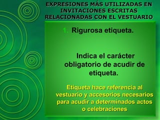 1. Rigurosa etiqueta.
Indica el carácter
obligatorio de acudir de
etiqueta.
Etiqueta hace referencia alEtiqueta hace referencia al
vestuario y accesorios necesariosvestuario y accesorios necesarios
para acudir a determinados actospara acudir a determinados actos
o celebracioneso celebraciones
EXPRESIONES MÁS UTILIZADAS ENEXPRESIONES MÁS UTILIZADAS EN
INVITACIONES ESCRITASINVITACIONES ESCRITAS
RELACIONADAS CON EL VESTUARIORELACIONADAS CON EL VESTUARIO
 