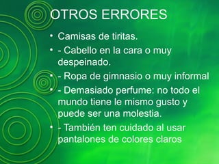 OTROS ERRORES
• Camisas de tiritas.
• - Cabello en la cara o muy
despeinado.
• - Ropa de gimnasio o muy informal
• - Demasiado perfume: no todo el
mundo tiene le mismo gusto y
puede ser una molestia.
• - También ten cuidado al usar
pantalones de colores claros
 