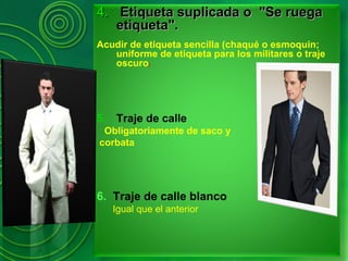 4.4. Etiqueta suplicada o "Se ruegaEtiqueta suplicada o "Se ruega
etiqueta".etiqueta".
Acudir de etiqueta sencilla (chaqué o esmoquin;
uniforme de etiqueta para los militares o traje
oscuro)
5. Traje de calle
Obligatoriamente de saco y
corbata
6. Traje de calle blanco
Igual que el anterior
 