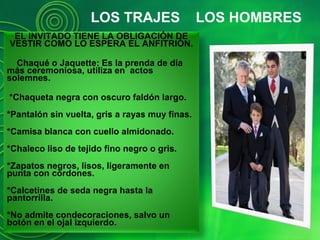 LOS TRAJES LOS HOMBRES
EL INVITADO TIENE LA OBLIGACIÓN DE
VESTIR COMO LO ESPERA EL ANFITRIÓN.
Chaqué o Jaquette: Es la prenda de día
más ceremoniosa, utiliza en actos
solemnes.
*Chaqueta negra con oscuro faldón largo.
*Pantalón sin vuelta, gris a rayas muy finas.
*Camisa blanca con cuello almidonado.
*Chaleco liso de tejido fino negro o gris.
*Zapatos negros, lisos, ligeramente en
punta con cordones.
*Calcetines de seda negra hasta la
pantorrilla.
*No admite condecoraciones, salvo un
botón en el ojal izquierdo.
 