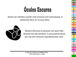 Devem ser retirados quando você conversa com outra pessoa. O interlocutor deve ver os seus olhos.  Óculos Escuros O ABC DA ETIQUETA EMPRESARIAL  *Maria Aparecida A. Araújo  Sempre olhe para as pessoas com quem fala. Quando isso não acontece, a outra pessoa pensa que não tem nenhuma importância para você.  