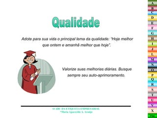 Adote para sua vida o principal lema da qualidade: “Hoje melhor que ontem e amanhã melhor que hoje”.  Qualidade O ABC DA ETIQUETA EMPRESARIAL  *Maria Aparecida A. Araújo  Valorize suas melhorias diárias. Busque sempre seu auto-aprimoramento.  