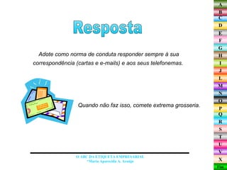 Adote como norma de conduta responder sempre à sua correspondência (cartas e e-mails) e aos seus telefonemas.  Resposta O ABC DA ETIQUETA EMPRESARIAL  *Maria Aparecida A. Araújo  Quando não faz isso, comete extrema grosseria.  
