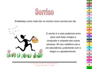 Sorriso O ABC DA ETIQUETA EMPRESARIAL  *Maria Aparecida A. Araújo  Estabeleça como meta dar no mínimo cinco sorrisos por dia.  O sorriso é a mais poderosa arma para você fazer amigos e conquistar a simpatia das outras pessoas. No seu cotidiano use-o em abundância, juntamente com o elogio e o agradecimento.  