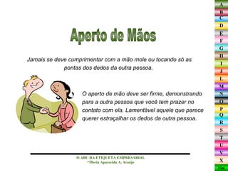 Jamais se deve cumprimentar com a mão mole ou tocando só as pontas dos dedos da outra pessoa.  O ABC DA ETIQUETA EMPRESARIAL  *Maria Aparecida A. Araújo  Aperto de Mãos O aperto de mão deve ser firme, demonstrando  para a outra pessoa que você tem prazer no  contato com ela. Lamentável aquele que parece  querer estraçalhar os dedos da outra pessoa.  
