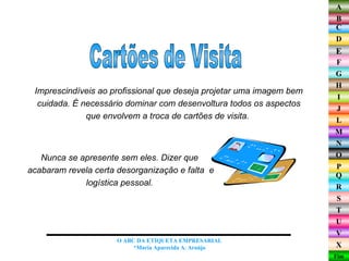 Imprescindíveis ao profissional que deseja projetar uma imagem bem cuidada. É necessário dominar com desenvoltura todos os aspectos que envolvem a troca de cartões de visita.  Cartões de Visita O ABC DA ETIQUETA EMPRESARIAL  *Maria Aparecida A. Araújo  Nunca se apresente sem eles. Dizer que  acabaram revela certa desorganização e falta  e logística pessoal.  