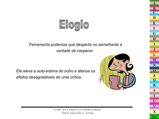 Ele eleva a auto-estima do outro e atenua os efeitos desagradáveis de uma crítica.  Elogio O ABC DA ETIQUETA EMPRESARIAL  *Maria Aparecida A. Araújo  Ferramenta poderosa que desperta no semelhante a vontade de cooperar.  