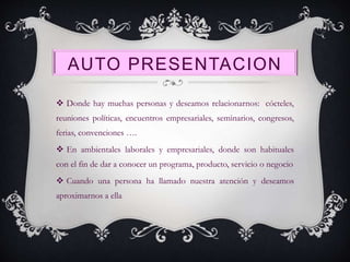AUTO PRESENTACION
 Donde hay muchas personas y deseamos relacionarnos: cócteles,
reuniones políticas, encuentros empresariales, seminarios, congresos,
ferias, convenciones ….
 En ambientales laborales y empresariales, donde son habituales
con el fin de dar a conocer un programa, producto, servicio o negocio
 Cuando una persona ha llamado nuestra atención y deseamos
aproximarnos a ella
 