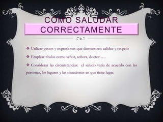 COMO SALUDAR
CORRECTAMENTE
 Utilizar gestos y expresiones que demuestren calidez y respeto
 Emplear títulos como señor, señora, doctor ….
 Considerar las circunstancias: el saludo varia de acuerdo con las
personas, los lugares y las situaciones en que tiene lugar.
 