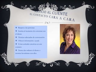  Respeto a las personas
 Sonrisa al momento de conversar con
el cliente
 Técnicas adecuadas de conversación
 Ofrecer información y ayuda
 Evitar actitudes emotivas en este
contacto
 Nunca dar ordenes al cliente o
mostrar favoritismo con ellos
 