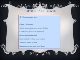 SERVICIO AL CLIENTE
 El contacto cara a cara:
Respeto a las personas
Sonrisa al momento de conversar con el cliente
Usar técnicas adecuadas de conversación
Ofrecer información y ayuda
Evitar actitudes emotivas en este contacto
Nunca dar ordenes al cliente
Nunca mostrar favoritismo por el cliente.
 