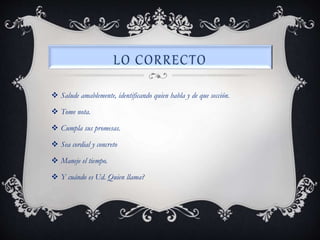  Salude amablemente, identificando quien habla y de que sección.
 Tome nota.
 Cumpla sus promesas.
 Sea cordial y concreto
 Maneje el tiempo.
 Y cuándo es Ud. Quien llama?
 