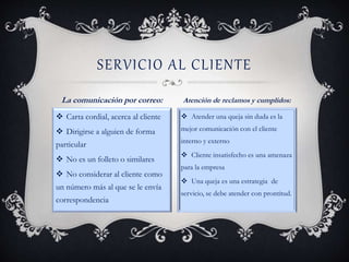  Carta cordial, acerca al cliente
 Dirigirse a alguien de forma
particular
 No es un folleto o similares
 No considerar al cliente como
un número más al que se le envía
correspondencia
 Atender una queja sin duda es la
mejor comunicación con el cliente
interno y externo
 Cliente insatisfecho es una amenaza
para la empresa
 Una queja es una estrategia de
servicio, se debe atender con prontitud.
SERVICIO AL CLIENTE
La comunicación por correo: Atención de reclamos y cumplidos:
 