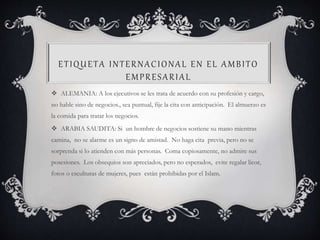 ETIQUETA INTERNACIONAL EN EL AMBITO
EMPRESARIAL
 ALEMANIA: A los ejecutivos se les trata de acuerdo con su profesión y cargo,
no hable sino de negocios., sea puntual, fije la cita con anticipación. El almuerzo es
la comida para tratar los negocios.
 ARABIA SAUDITA: Si un hombre de negocios sostiene su mano mientras
camina, no se alarme es un signo de amistad. No haga cita previa, pero no se
sorprenda si lo atienden con más personas. Coma copiosamente, no admire sus
posesiones. Los obsequios son apreciados, pero no esperados, evite regalar licor,
fotos o esculturas de mujeres, pues están prohibidas por el Islam.
 