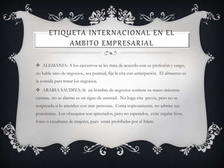 ETIQUETA INTERNACIONAL EN EL
AMBITO EMPRESARIAL
 ALEMANIA: A los ejecutivos se les trata de acuerdo con su profesión y cargo,
no hable sino de negocios., sea puntual, fije la cita con anticipación. El almuerzo es
la comida para tratar los negocios.
 ARABIA SAUDITA: Si un hombre de negocios sostiene su mano mientras
camina, no se alarme es un signo de amistad. No haga cita previa, pero no se
sorprenda si lo atienden con más personas. Coma copiosamente, no admire sus
posesiones. Los obsequios son apreciados, pero no esperados, evite regalar licor,
fotos o esculturas de mujeres, pues están prohibidas por el Islam.
 