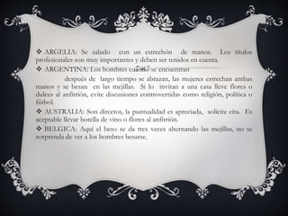 ARGELIA: Se saludo con un estrechón de manos. Los títulos
profesionales son muy importantes y deben ser tenidos en cuenta.
 ARGENTINA: Los hombres cuando se encuentran
después de largo tiempo se abrazan, las mujeres estrechan ambas
manos y se besan en las mejillas. Si lo invitan a una casa lleve flores o
dulces al anfitrión, evite discusiones controvertidas como religión, política o
fútbol.
 AUSTRALIA: Son directos, la puntualidad es apreciada, solicite cita. Es
aceptable llevar botella de vino o flores al anfitrión.
 BELGICA: Aquí el beso se da tres veces alternando las mejillas, no se
sorprenda de ver a los hombres besarse.
 