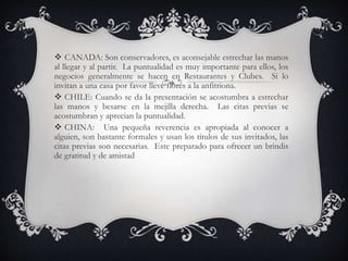  CANADA: Son conservadores, es aconsejable estrechar las manos
al llegar y al partir. La puntualidad es muy importante para ellos, los
negocios generalmente se hacen en Restaurantes y Clubes. Si lo
invitan a una casa por favor lleve flores a la anfitriona.
 CHILE: Cuando se da la presentación se acostumbra a estrechar
las manos y besarse en la mejilla derecha. Las citas previas se
acostumbran y aprecian la puntualidad.
 CHINA: Una pequeña reverencia es apropiada al conocer a
alguien, son bastante formales y usan los títulos de sus invitados, las
citas previas son necesarias. Este preparado para ofrecer un brindis
de gratitud y de amistad
 