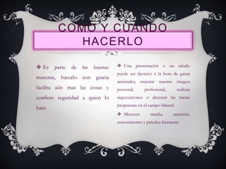  Es parte de las buenas
maneras, hacerlo con gracia
facilita aún mas las cosas y
confiere seguridad a quien lo
hace
COMO Y CUANDO
HACERLO
 Una presentación o un saludo
puede ser decisivo a la hora de ganar
amistades, mejorar nuestra imagen
personal, profesional, realizar
negociaciones o alcanzar las metas
propuestas en el campo laboral
 Merecen mucha atención,
conocimiento y práctica frecuente
 