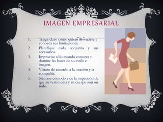 1. Tenga claro cómo quiere mostrarse y
conozca sus limitaciones.
2. Planifique cada conjunto y sus
accesorios.
3. Improvise sólo cuando conozca y
domine las bases de su estilo e
imagen.
4. Vístase de acuerdo a la ocasión y la
compañía.
5. Siéntase cómodo y de la impresión de
que su vestimenta y su cuerpo son un
todo.
IMAGEN EMPRESARIAL
 