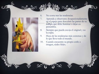 6. No corra tras las tendencias.
7. Aprenda a observarse desapasionadamente
en el espejo para descubrir las partes de su
cuerpo que debe iluminar o dejar en
penumbra.
8. Siempre que pueda escoja el original y no
la copia.
9. Huya de las tendencias más extremas y de
lo que lleva todo el mundo.
10. Cuando encuentre su propio estilo e
imagen, séales fieles.
 