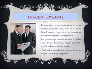 IMAGEN PERSONAL
El vestuario es muy importante en todos los
ámbitos de nuestra vida, pero en el ámbito
laboral adquiere una cierta importancia en
función del cargo que desempeñemos.
Las personas que trabajan de cara al público
deben dar una determinada imagen, agradable y
cordial, y el vestuario hace mucho.
Aquí podríamos aplicar la conocida frase, una
imagen vale mas que mil palabras.
 