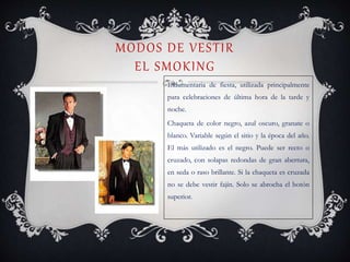 MODOS DE VESTIR
EL SMOKING
Indumentaria de fiesta, utilizada principalmente
para celebraciones de última hora de la tarde y
noche.
Chaqueta de color negro, azul oscuro, granate o
blanco. Variable según el sitio y la época del año.
El más utilizado es el negro. Puede ser recto o
cruzado, con solapas redondas de gran abertura,
en seda o raso brillante. Si la chaqueta es cruzada
no se debe vestir fajín. Solo se abrocha el botón
superior.
 