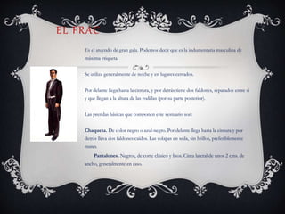 EL FRAC
Es el atuendo de gran gala. Podemos decir que es la indumentaria masculina de
máxima etiqueta.
Se utiliza generalmente de noche y en lugares cerrados.
Por delante llega hasta la cintura, y por detrás tiene dos faldones, separados entre si
y que llegan a la altura de las rodillas (por su parte posterior).
Las prendas básicas que componen este vestuario son:
Chaqueta. De color negro o azul-negro. Por delante llega hasta la cintura y por
detrás lleva dos faldones caídos. Las solapas en seda, sin brillos, preferiblemente
mates.
Pantalones. Negros, de corte clásico y lisos. Cinta lateral de unos 2 cms. de
ancho, generalmente en raso.
 