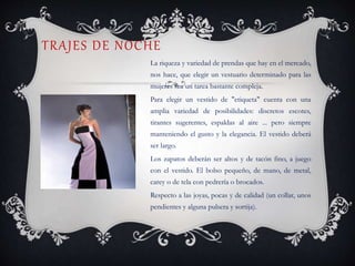 TRAJES DE NOCHE
La riqueza y variedad de prendas que hay en el mercado,
nos hace, que elegir un vestuario determinado para las
mujeres sea un tarea bastante compleja.
Para elegir un vestido de "etiqueta" cuenta con una
amplia variedad de posibilidades: discretos escotes,
tirantes sugerentes, espaldas al aire ... pero siempre
manteniendo el gusto y la elegancia. El vestido deberá
ser largo.
Los zapatos deberán ser altos y de tacón fino, a juego
con el vestido. El bolso pequeño, de mano, de metal,
carey o de tela con pedrería o brocados.
Respecto a las joyas, pocas y de calidad (un collar, unos
pendientes y alguna pulsera y sortija).
 