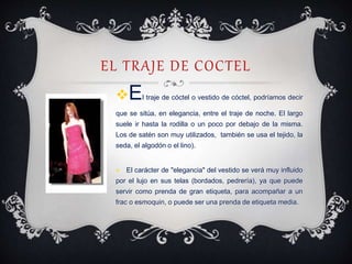 EL TRAJE DE COCTEL
El traje de cóctel o vestido de cóctel, podríamos decir
que se sitúa, en elegancia, entre el traje de noche. El largo
suele ir hasta la rodilla o un poco por debajo de la misma.
Los de satén son muy utilizados, también se usa el tejido, la
seda, el algodón o el lino).
 El carácter de "elegancia" del vestido se verá muy influido
por el lujo en sus telas (bordados, pedrería), ya que puede
servir como prenda de gran etiqueta, para acompañar a un
frac o esmoquin, o puede ser una prenda de etiqueta media.
 