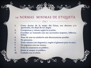 10 NORMAS MINIMAS DE ETIQUETA
1. Como decían de la mujer del César, sea discreta y/o
aparéntelo, sin dejar de ser alegre.
2. Compórtese y vístase según la ocasión.
3. Coordine su vestuario con sus accesorios (zapatos, billetera,
bolso)
4. Trate de usar su celular lo más discretamente posible.
5. No presuma.
6. Tome asiento con elegancia y según el glamour para su sexo.
7. No juguetee con sus manos.
8. Evite los manoseos en público.
9. Jamás se rasque en público.
10. Cuidado con el chicle.
 