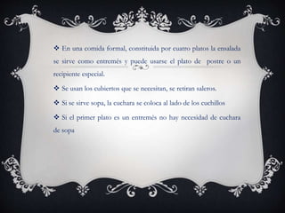  En una comida formal, constituida por cuatro platos la ensalada
se sirve como entremés y puede usarse el plato de postre o un
recipiente especial.
 Se usan los cubiertos que se necesitan, se retiran saleros.
 Si se sirve sopa, la cuchara se coloca al lado de los cuchillos
 Si el primer plato es un entremés no hay necesidad de cuchara
de sopa
 