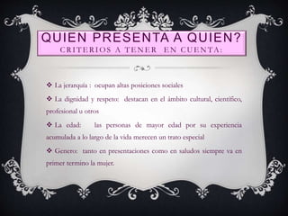QUIEN PRESENTA A QUIEN?
CRITERIOS A TENER EN CUENTA:
 La jerarquía : ocupan altas posiciones sociales
 La dignidad y respeto: destacan en el ámbito cultural, científico,
profesional u otros
 La edad: las personas de mayor edad por su experiencia
acumulada a lo largo de la vida merecen un trato especial
 Genero: tanto en presentaciones como en saludos siempre va en
primer termino la mujer.
 