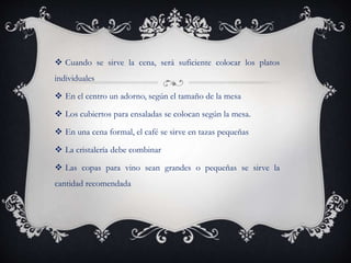  Cuando se sirve la cena, será suficiente colocar los platos
individuales
 En el centro un adorno, según el tamaño de la mesa
 Los cubiertos para ensaladas se colocan según la mesa.
 En una cena formal, el café se sirve en tazas pequeñas
 La cristalería debe combinar
 Las copas para vino sean grandes o pequeñas se sirve la
cantidad recomendada
 